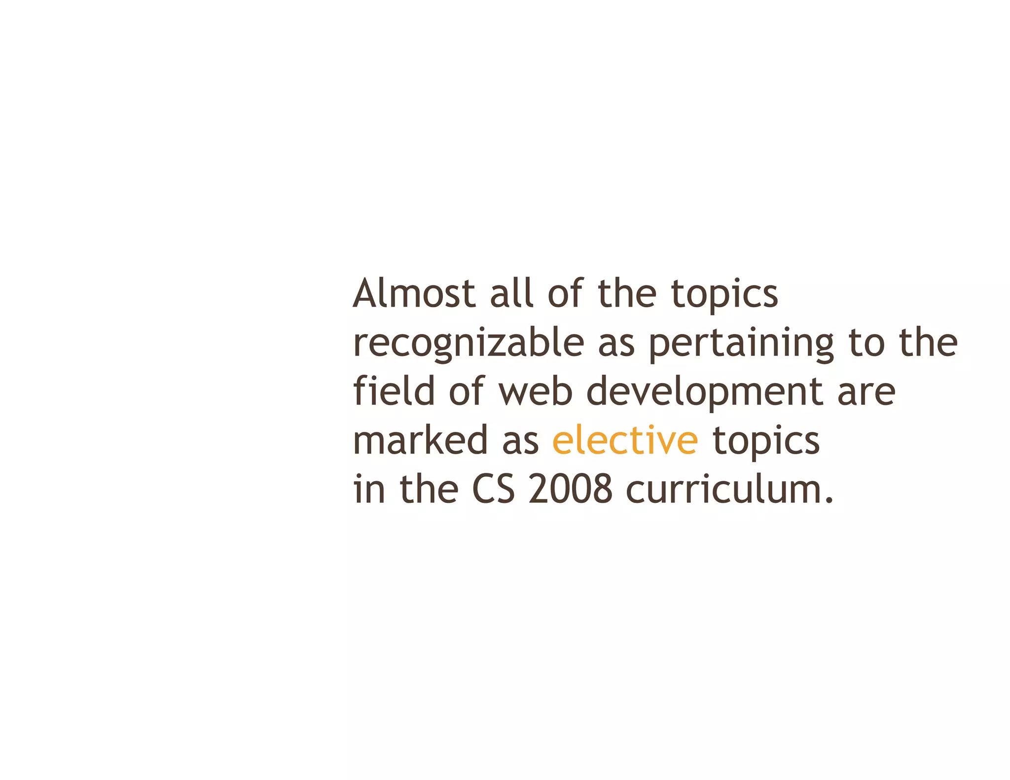 Almost all of the topics
recognizable as pertaining to the
field of web development are
marked as elective topics
in the CS 2008 curriculum.
 