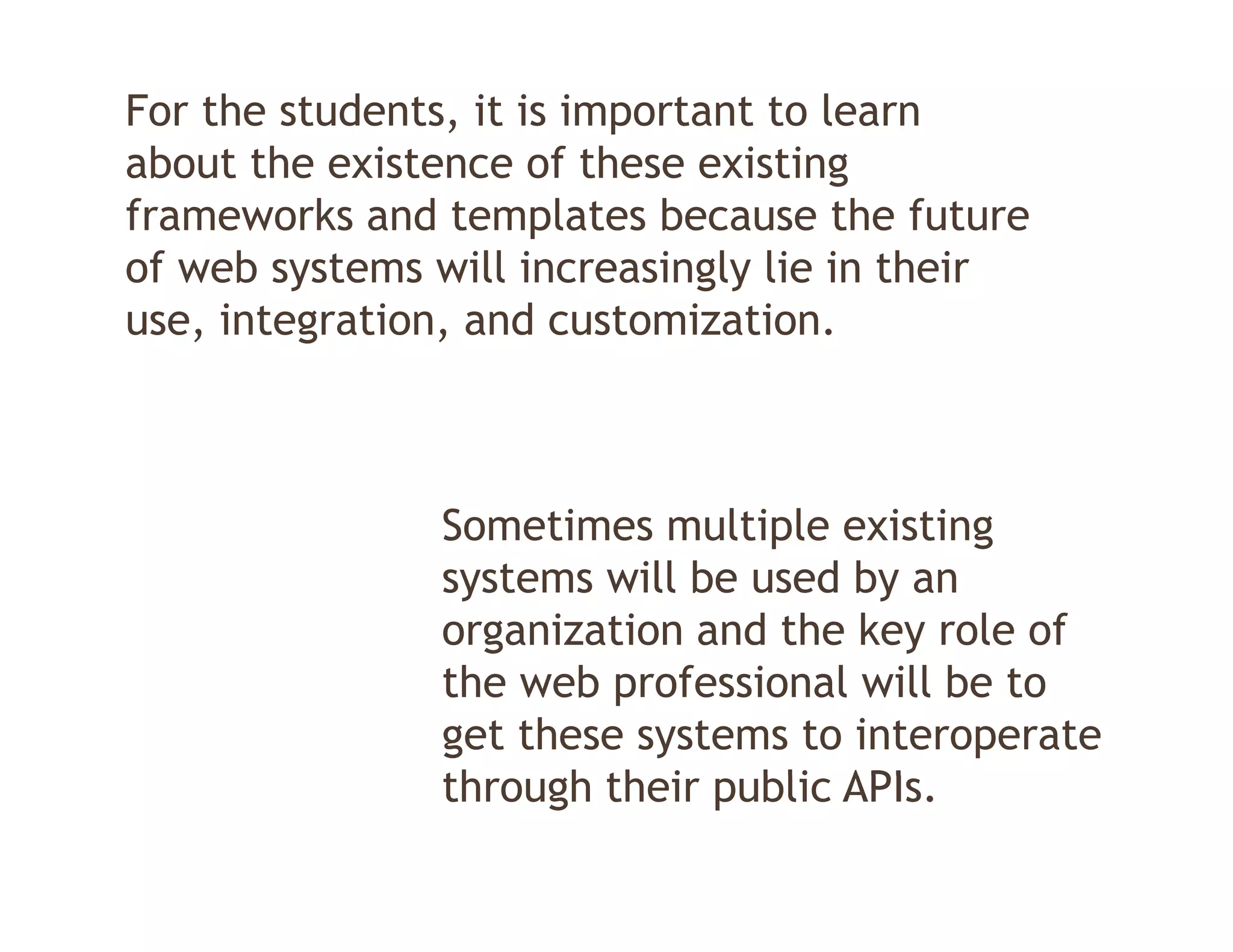 For the students, it is important to learn
about the existence of these existing
frameworks and templates because the future
of web systems will increasingly lie in their
use, integration, and customization.



               Sometimes multiple existing
               systems will be used by an
               organization and the key role of
               the web professional will be to
               get these systems to interoperate
               through th i public API
               th    h their bli APIs.
 