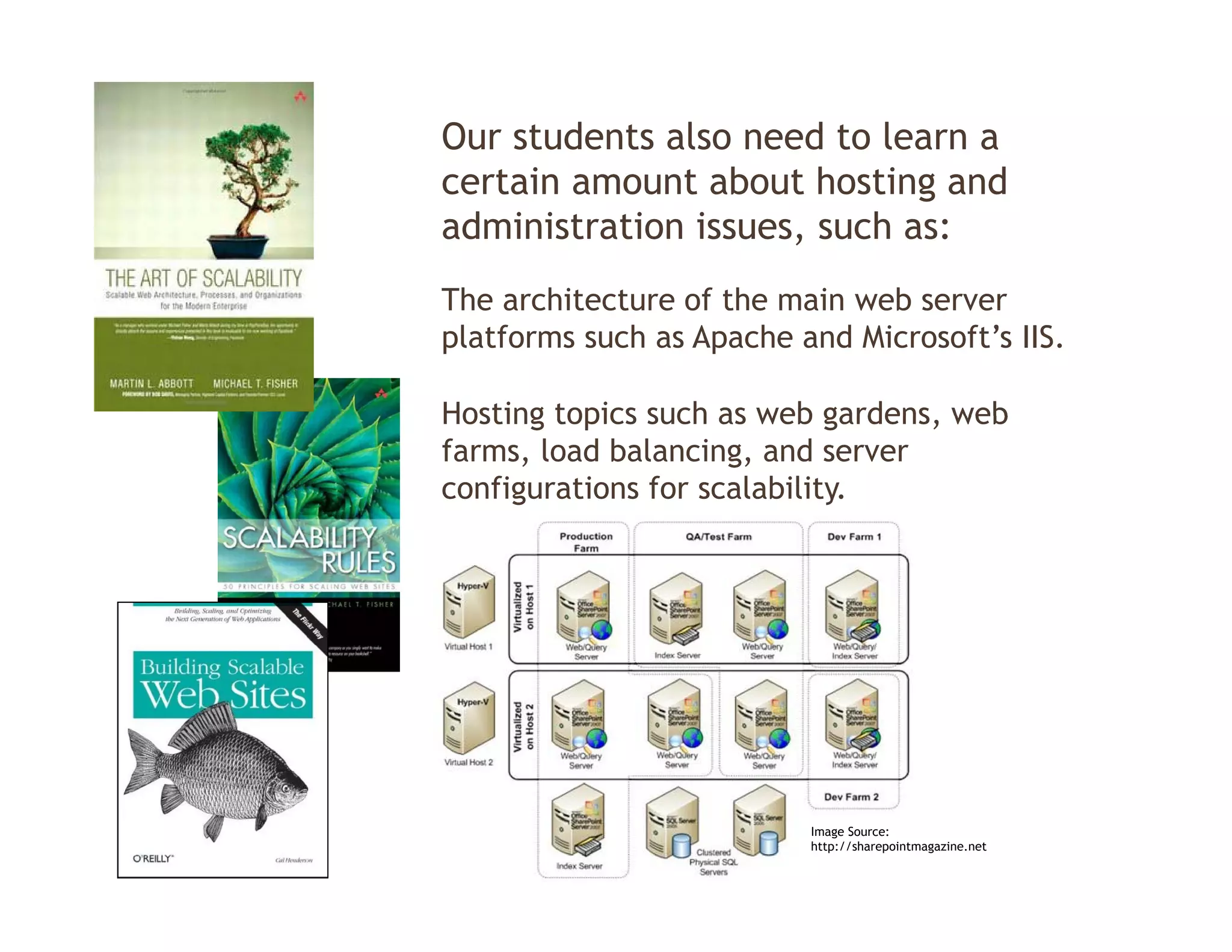 Our students also need to learn a
certain amount about hosting and
administration issues, such as:
The architecture of the main web server
platforms such as Apache and Microsoft’s IIS.

Hosting topics such as web gardens, web
                             gardens
farms, load balancing, and server
configurations for scalability.




                          Image Source:
                          http://sharepointmagazine.net
 