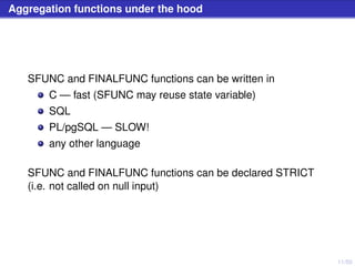 11/50
Aggregation functions under the hood
SFUNC and FINALFUNC functions can be written in
C — fast (SFUNC may reuse state variable)
SQL
PL/pgSQL — SLOW!
any other language
SFUNC and FINALFUNC functions can be declared STRICT
(i.e. not called on null input)
 