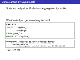 17/50
Simple group-by: avoid sorts
Sorts are really slow. Prefer HashAggregation if possible.
What to do if you get something like this?
EXPLAIN
SELECT region_id,
avg(age)
FROM people
GROUP BY region_id
GroupAggregate (cost=149244.84..156869.46 rows=9969 width=10)
-> Sort (cost=149244.84..151744.84 rows=1000000 width=10)
Sort Key: region_id
-> Seq Scan on people (cost=0.00..15406.00 rows=1000000 width=10)
1504.474 ms
 