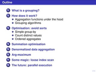 3/50
Outline
1 What is a grouping?
2 How does it work?
Aggregation functions under the hood
Grouping algorithms
3 Optimisation: avoid sorts
Simple group-by
Count distinct values
Ordered aggregates
4 Summation optimisation
5 Denormalized data aggregation
6 Arg-maximum
7 Some magic: loose index scan
8 The future: parallel execution
 