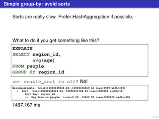17/50
Simple group-by: avoid sorts
Sorts are really slow. Prefer HashAggregation if possible.
What to do if you get something like this?
EXPLAIN
SELECT region_id,
avg(age)
FROM people
GROUP BY region_id
set enable_sort to off? No!
GroupAggregate (cost=10000149244.84..10000156869.46 rows=9969 width=10)
-> Sort (cost=10000149244.84..10000151744.84 rows=1000000 width=10)
Sort Key: region_id
-> Seq Scan on people (cost=0.00..15406.00 rows=1000000 width=10)
1497.167 ms
 