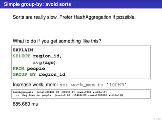 17/50
Simple group-by: avoid sorts
Sorts are really slow. Prefer HashAggregation if possible.
What to do if you get something like this?
EXPLAIN
SELECT region_id,
avg(age)
FROM people
GROUP BY region_id
Increase work_mem: set work_mem to ’100MB’
HashAggregate (cost=20406.00..20530.61 rows=9969 width=10)
-> Seq Scan on people (cost=0.00..15406.00 rows=1000000 width=10)
685.689 ms
 