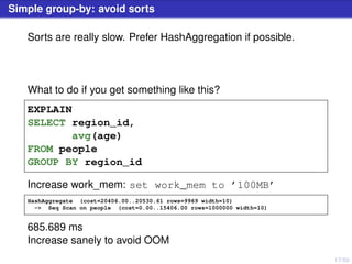 17/50
Simple group-by: avoid sorts
Sorts are really slow. Prefer HashAggregation if possible.
What to do if you get something like this?
EXPLAIN
SELECT region_id,
avg(age)
FROM people
GROUP BY region_id
Increase work_mem: set work_mem to ’100MB’
HashAggregate (cost=20406.00..20530.61 rows=9969 width=10)
-> Seq Scan on people (cost=0.00..15406.00 rows=1000000 width=10)
685.689 ms
Increase sanely to avoid OOM
 