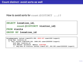 19/50
Count distinct: avoid sorts as well
How to avoid sorts for count(DISTINCT ...)?
SELECT location_id,
count(DISTINCT visitor_id)
FROM visits
GROUP BY location_id
GroupAggregate (actual time=2371.992..4832.437 rows=1000 loops=1)
Group Key: location_id
-> Sort (actual time=2369.322..3488.261 rows=10000000 loops=1)
Sort Key: location_id
Sort Method: quicksort Memory: 818276kB
-> Seq Scan on visitors (actual time=0.007..943.090 rows=10000000 loops=1)
 