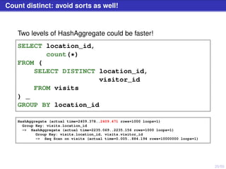20/50
Count distinct: avoid sorts as well!
Two levels of HashAggregate could be faster!
SELECT location_id,
count(*)
FROM (
SELECT DISTINCT location_id,
visitor_id
FROM visits
) _
GROUP BY location_id
HashAggregate (actual time=2409.378..2409.471 rows=1000 loops=1)
Group Key: visits.location_id
-> HashAggregate (actual time=2235.069..2235.156 rows=1000 loops=1)
Group Key: visits.location_id, visits.visitor_id
-> Seq Scan on visits (actual time=0.005..884.194 rows=10000000 loops=1)
 