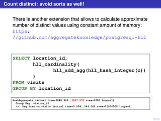 22/50
Count distinct: avoid sorts as well!
There is another extension that allows to calculate approximate
number of distinct values using constant amount of memory:
https:
//github.com/aggregateknowledge/postgresql-hll
SELECT location_id,
hll_cardinality(
hll_add_agg(hll_hash_integer(c))
)
FROM visits
GROUP BY location_id
HashAggregate (actual time=3848.346..3867.570 rows=1000 loops=1)
Group Key: visitor_id
-> Seq Scan on visits (actual time=0.004..546.042 rows=10000000 loops=1)
 