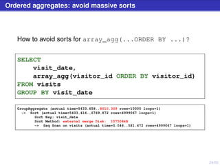 24/50
Ordered aggregates: avoid massive sorts
How to avoid sorts for array_agg(...ORDER BY ...)?
SELECT
visit_date,
array_agg(visitor_id ORDER BY visitor_id)
FROM visits
GROUP BY visit_date
GroupAggregate (actual time=5433.658..8010.309 rows=10000 loops=1)
-> Sort (actual time=5433.416..6769.872 rows=4999067 loops=1)
Sort Key: visit_date
Sort Method: external merge Disk: 107504kB
-> Seq Scan on visits (actual time=0.046..581.672 rows=4999067 loops=1)
 