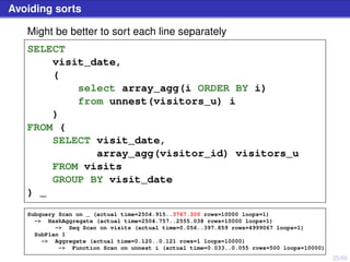 25/50
Avoiding sorts
Might be better to sort each line separately
SELECT
visit_date,
(
select array_agg(i ORDER BY i)
from unnest(visitors_u) i
)
FROM (
SELECT visit_date,
array_agg(visitor_id) visitors_u
FROM visits
GROUP BY visit_date
) _
Subquery Scan on _ (actual time=2504.915..3767.300 rows=10000 loops=1)
-> HashAggregate (actual time=2504.757..2555.038 rows=10000 loops=1)
-> Seq Scan on visits (actual time=0.056..397.859 rows=4999067 loops=1)
SubPlan 1
-> Aggregate (actual time=0.120..0.121 rows=1 loops=10000)
-> Function Scan on unnest i (actual time=0.033..0.055 rows=500 loops=10000)
 