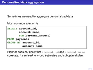 30/50
Denormalized data aggregation
Sometimes we need to aggregate denormalized data
Most common solution is
SELECT account_id,
account_name,
sum(payment_amount)
FROM payments
GROUP BY account_id,
account_name
Planner does not know that account_id and account_name
correlate. It can lead to wrong estimates and suboptimal plan.
 