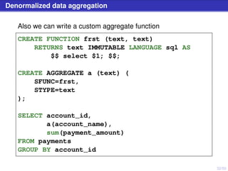 32/50
Denormalized data aggregation
Also we can write a custom aggregate function
CREATE FUNCTION frst (text, text)
RETURNS text IMMUTABLE LANGUAGE sql AS
$$ select $1; $$;
CREATE AGGREGATE a (text) (
SFUNC=frst,
STYPE=text
);
SELECT account_id,
a(account_name),
sum(payment_amount)
FROM payments
GROUP BY account_id
 