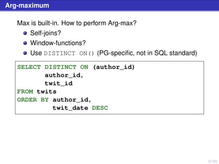 37/50
Arg-maximum
Max is built-in. How to perform Arg-max?
Self-joins?
Window-functions?
Use DISTINCT ON() (PG-speciﬁc, not in SQL standard)
SELECT DISTINCT ON (author_id)
author_id,
twit_id
FROM twits
ORDER BY author_id,
twit_date DESC
 