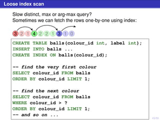 43/50
Loose index scan
Slow distinct, max or arg-max query?
Sometimes we can fetch the rows one-by-one using index:
3 2 1 4 2 2 1 3 31 0
CREATE TABLE balls(colour_id int, label int);
INSERT INTO balls ...
CREATE INDEX ON balls(colour_id);
-- find the very first colour
SELECT colour_id FROM balls
ORDER BY colour_id LIMIT 1;
-- find the next colour
SELECT colour_id FROM balls
WHERE colour_id > ?
ORDER BY colour_id LIMIT 1;
-- and so on ...
 