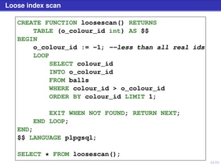 44/50
Loose index scan
CREATE FUNCTION loosescan() RETURNS
TABLE (o_colour_id int) AS $$
BEGIN
o_colour_id := -1; --less than all real ids
LOOP
SELECT colour_id
INTO o_colour_id
FROM balls
WHERE colour_id > o_colour_id
ORDER BY colour_id LIMIT 1;
EXIT WHEN NOT FOUND; RETURN NEXT;
END LOOP;
END;
$$ LANGUAGE plpgsql;
SELECT * FROM loosescan();
 