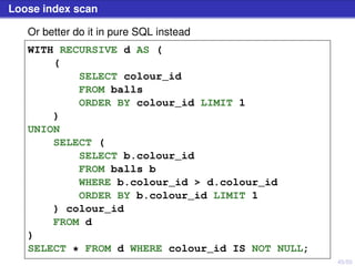 45/50
Loose index scan
Or better do it in pure SQL instead
WITH RECURSIVE d AS (
(
SELECT colour_id
FROM balls
ORDER BY colour_id LIMIT 1
)
UNION
SELECT (
SELECT b.colour_id
FROM balls b
WHERE b.colour_id > d.colour_id
ORDER BY b.colour_id LIMIT 1
) colour_id
FROM d
)
SELECT * FROM d WHERE colour_id IS NOT NULL;
 