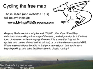 Bike Week – Cycling the free map Gregory Marler 15 th  June 2009 Cycling the free map Gregory Marler explains why he and 100,000 other OpenStreetMap volunteers are making a free map of the world, and why a bicycle is the best form of transport while surveying. One result is a map that is great for cyclists and can be viewed online, printed, or on a handlebar-mounted GPS. Where else would you be able to find your nearest post box, cycle track, bicycle parking, and even fast/direct/scenic bicycle routing? These slides (and website URLs) will be available at: www.LivingWithDragons.com 