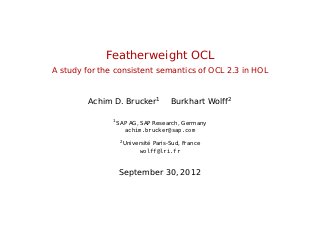 Featherweight OCL
A study for the consistent semantics of OCL 2.3 in HOL
Achim D. Brucker1
Burkhart Wolff2
1
SAP AG, SAP Research, Germany
achim.brucker@sap.com
2
Université Paris-Sud, France
wolff@lri.fr
September 30, 2012
 