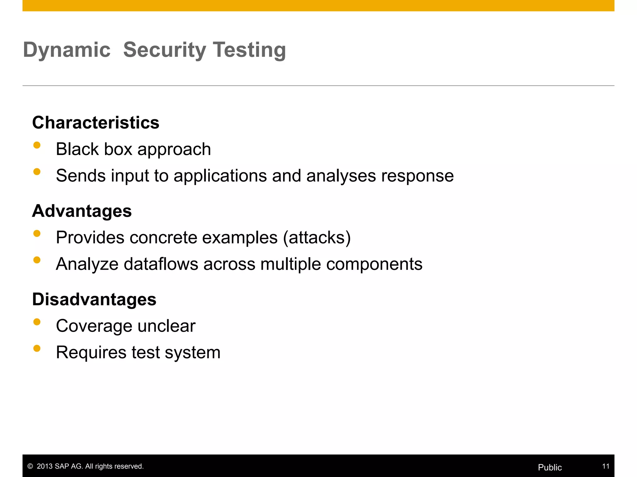 © 2013 SAP AG. All rights reserved. 11Public
Dynamic Security Testing
Characteristics
• Black box approach
• Sends input to applications and analyses response
Advantages
• Provides concrete examples (attacks)
• Analyze dataflows across multiple components
Disadvantages
• Coverage unclear
• Requires test system
 