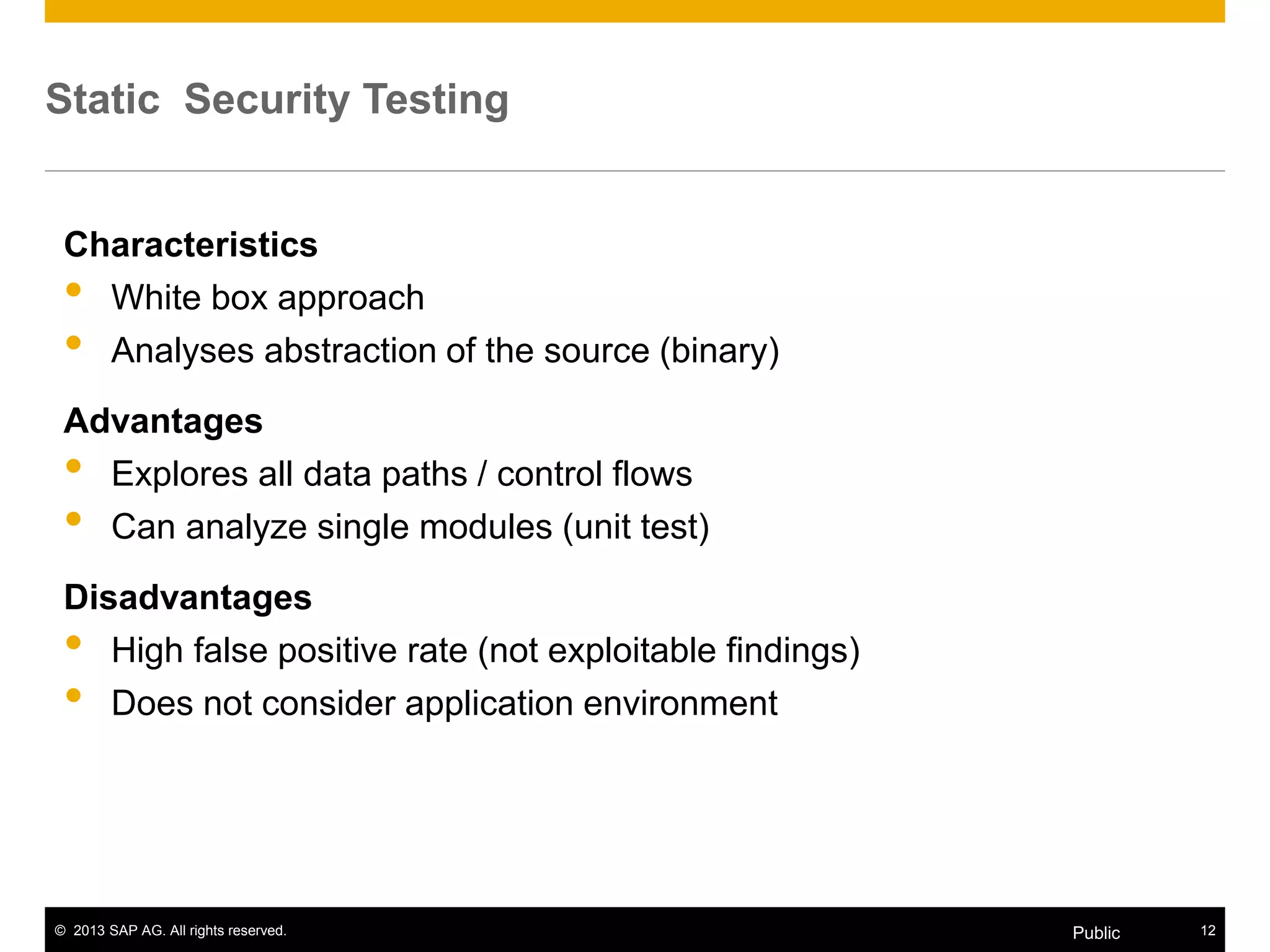 © 2013 SAP AG. All rights reserved. 12Public
Static Security Testing
Characteristics
• White box approach
• Analyses abstraction of the source (binary)
Advantages
• Explores all data paths / control flows
• Can analyze single modules (unit test)
Disadvantages
• High false positive rate (not exploitable findings)
• Does not consider application environment
 