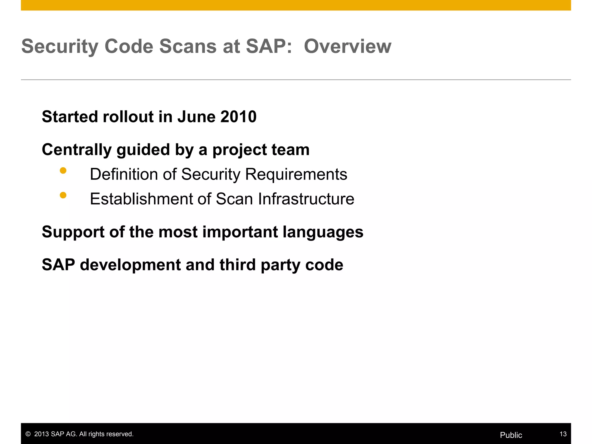 © 2013 SAP AG. All rights reserved. 13Public
Security Code Scans at SAP: Overview
Started rollout in June 2010
Centrally guided by a project team
• Definition of Security Requirements
• Establishment of Scan Infrastructure
Support of the most important languages
SAP development and third party code
 