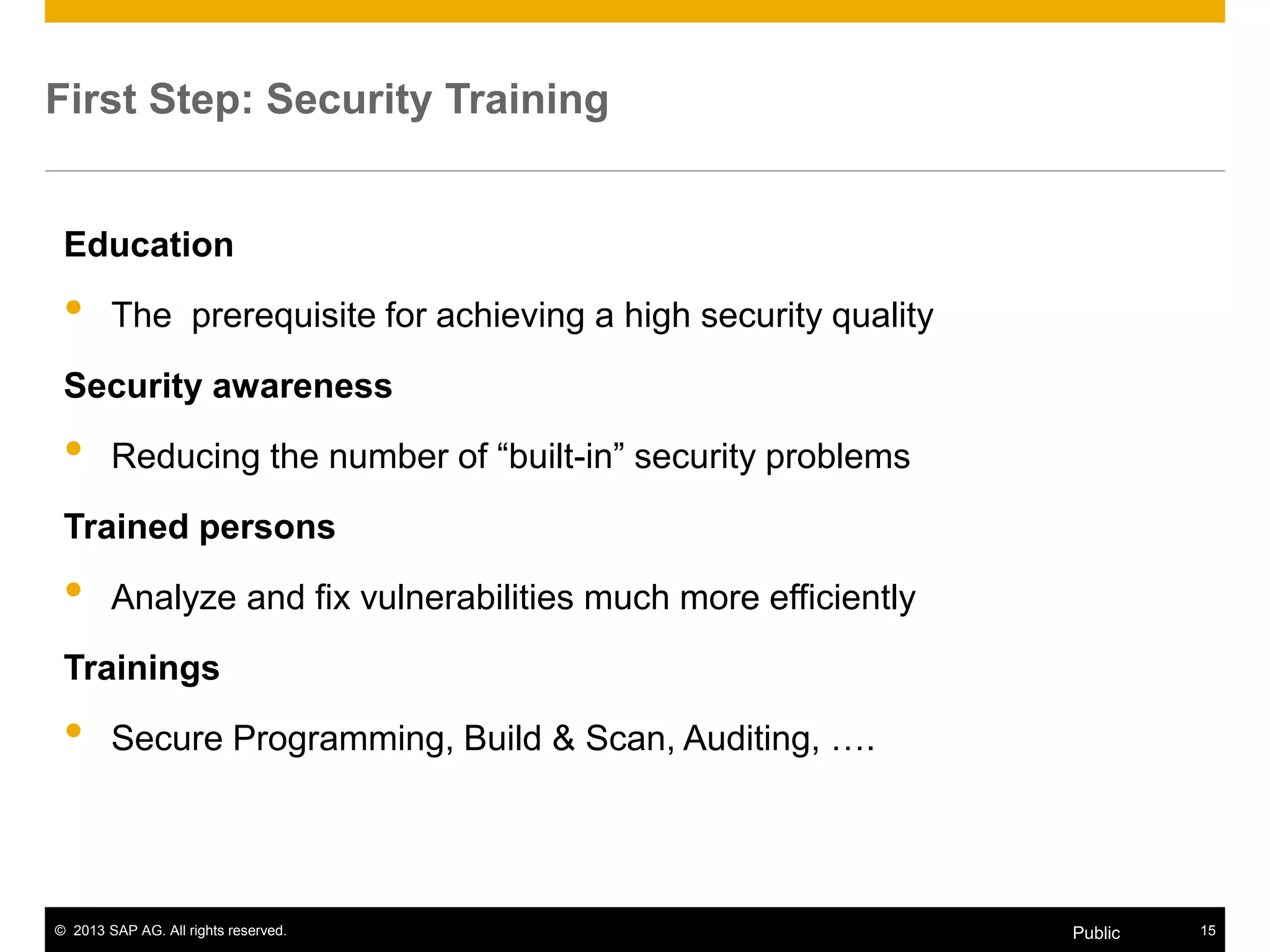 © 2013 SAP AG. All rights reserved. 15Public
Education
• The prerequisite for achieving a high security quality
Security awareness
• Reducing the number of “built-in” security problems
Trained persons
• Analyze and fix vulnerabilities much more efficiently
Trainings
• Secure Programming, Build & Scan, Auditing, ….
First Step: Security Training
 