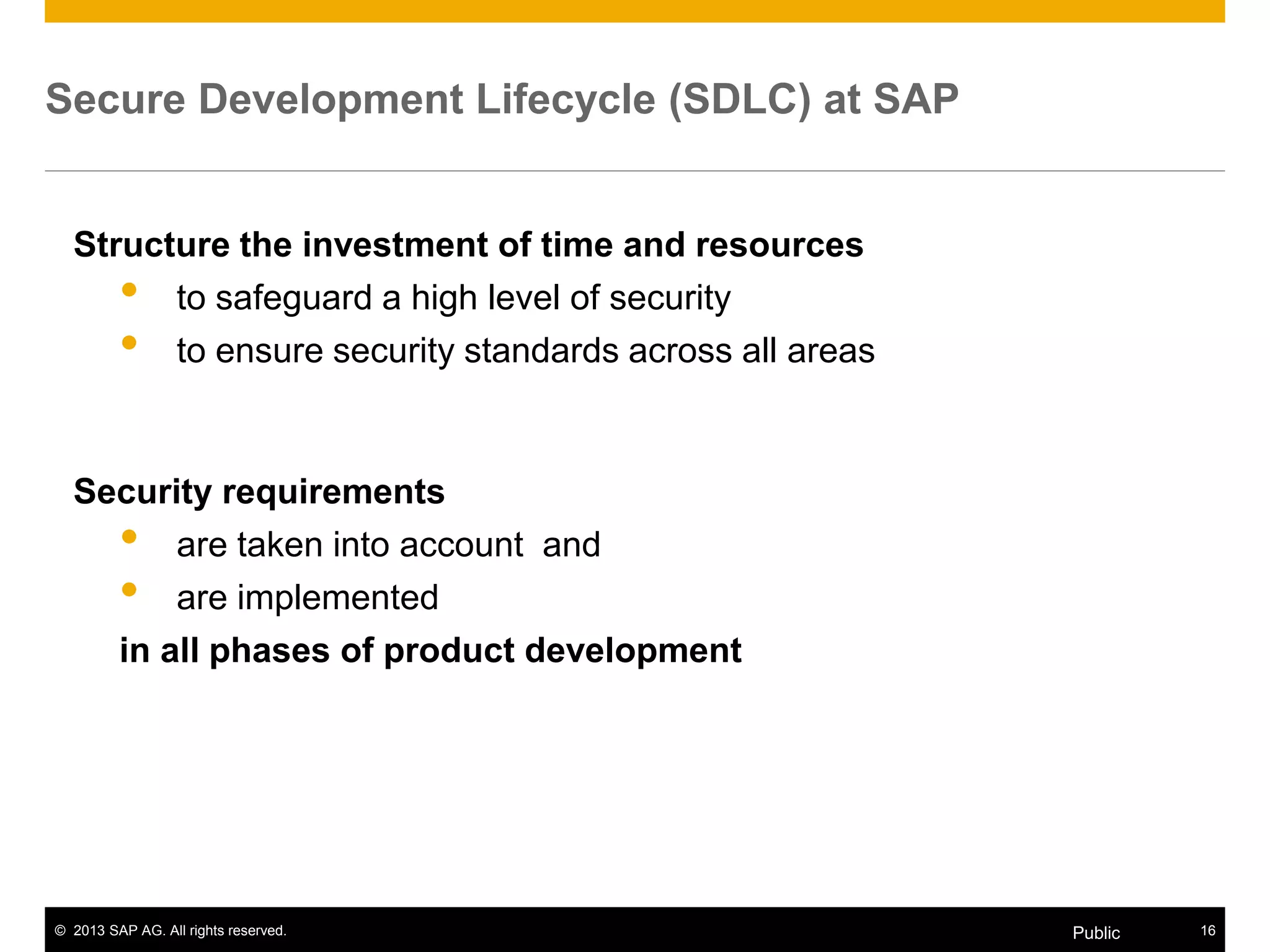 © 2013 SAP AG. All rights reserved. 16Public
Secure Development Lifecycle (SDLC) at SAP
Structure the investment of time and resources
• to safeguard a high level of security
• to ensure security standards across all areas
Security requirements
• are taken into account and
• are implemented
in all phases of product development
 