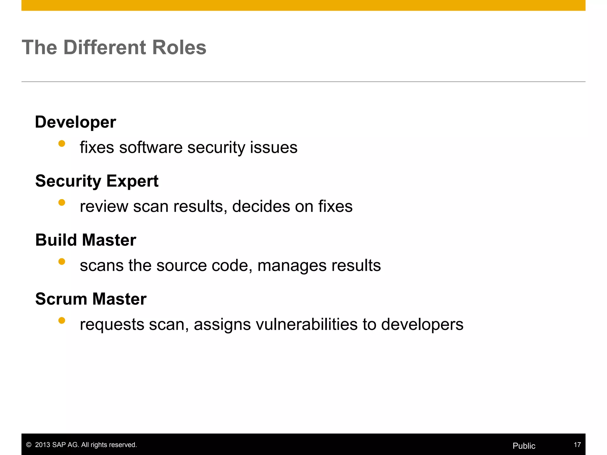 © 2013 SAP AG. All rights reserved. 17Public
The Different Roles
Developer
• fixes software security issues
Security Expert
• review scan results, decides on fixes
Build Master
• scans the source code, manages results
Scrum Master
• requests scan, assigns vulnerabilities to developers
 
