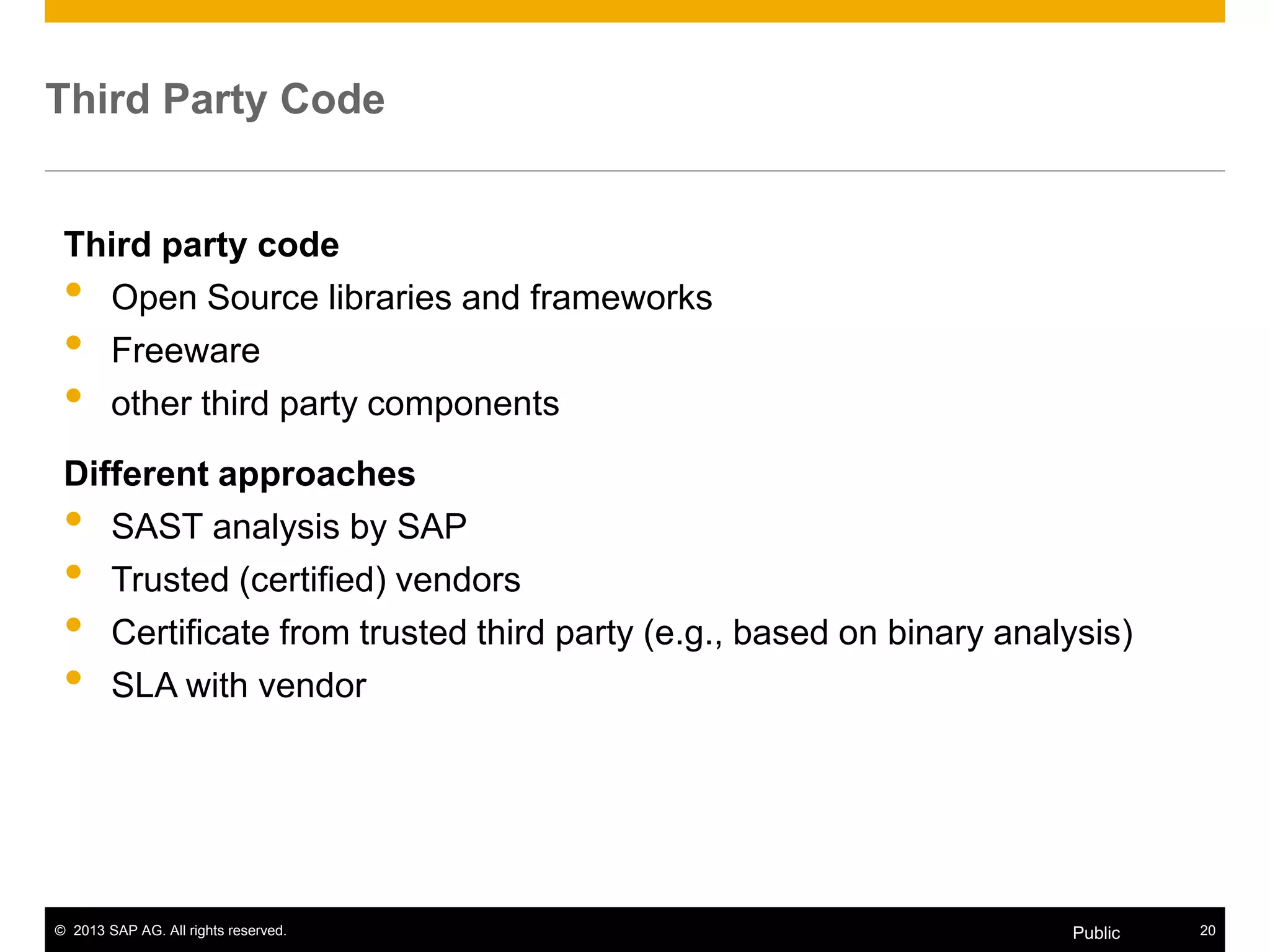 © 2013 SAP AG. All rights reserved. 20Public
Third Party Code
Third party code
• Open Source libraries and frameworks
• Freeware
• other third party components
Different approaches
• SAST analysis by SAP
• Trusted (certified) vendors
• Certificate from trusted third party (e.g., based on binary analysis)
• SLA with vendor
 