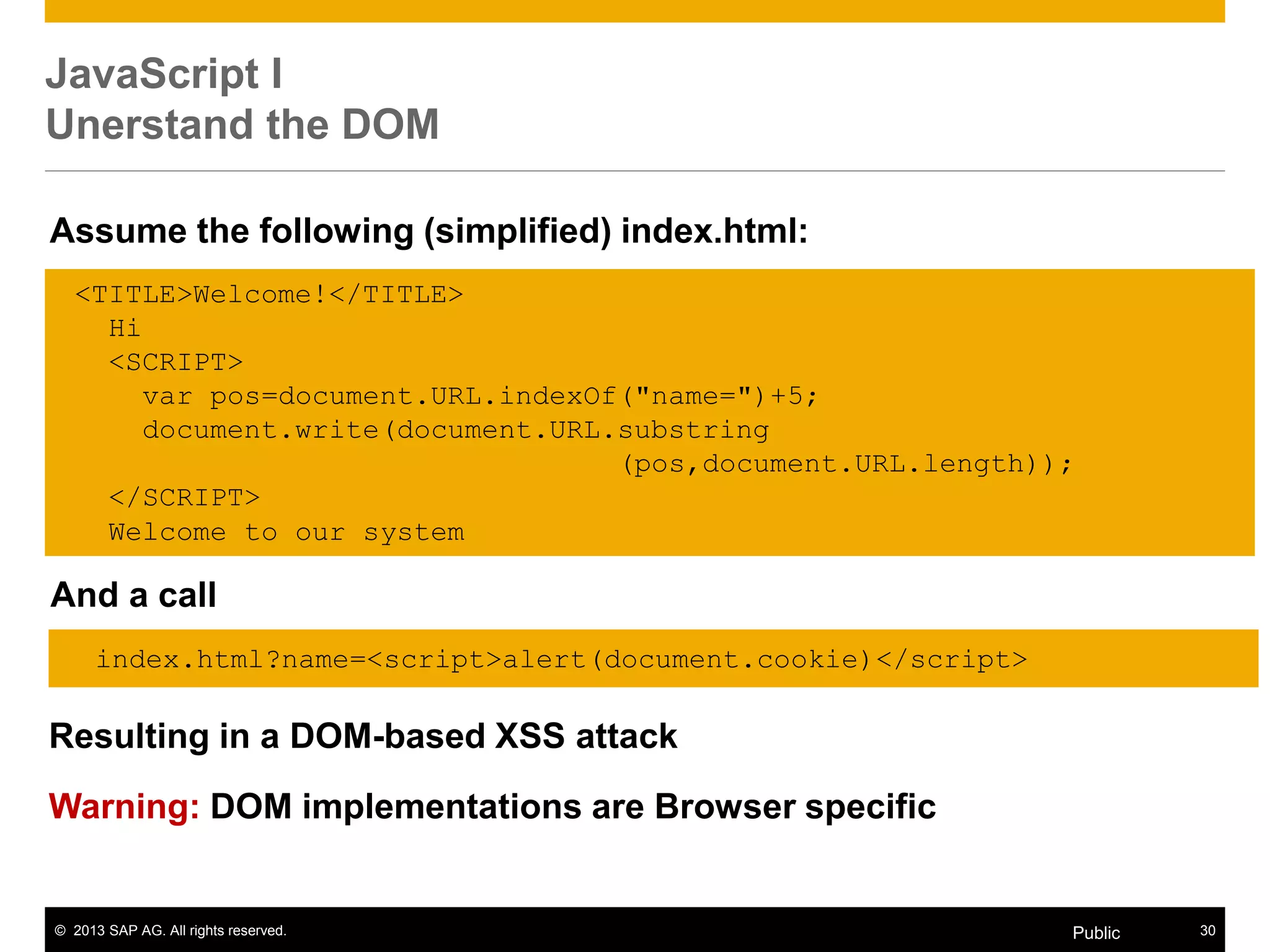 © 2013 SAP AG. All rights reserved. 30Public
JavaScript I
Unerstand the DOM
Resulting in a DOM-based XSS attack
Warning: DOM implementations are Browser specific
<TITLE>Welcome!</TITLE>
Hi
<SCRIPT>
var pos=document.URL.indexOf("name=")+5;
document.write(document.URL.substring
(pos,document.URL.length));
</SCRIPT>
Welcome to our system
Assume the following (simplified) index.html:
And a call
index.html?name=<script>alert(document.cookie)</script>
 