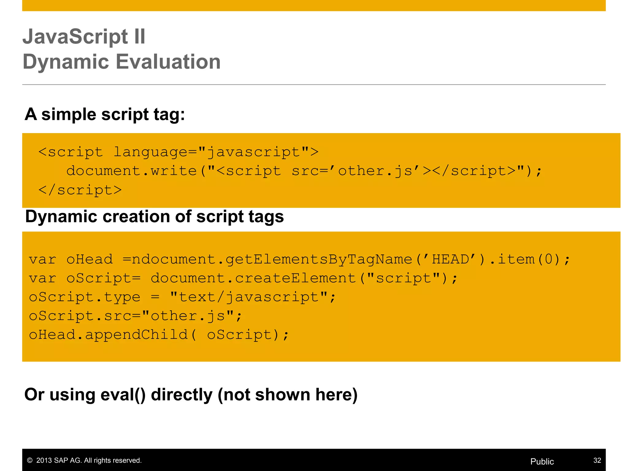 © 2013 SAP AG. All rights reserved. 32Public
JavaScript II
Dynamic Evaluation
Or using eval() directly (not shown here)
<script language="javascript">
document.write("<script src=‟other.js‟></script>");
</script>
A simple script tag:
Dynamic creation of script tags
var oHead =ndocument.getElementsByTagName(‟HEAD‟).item(0);
var oScript= document.createElement("script");
oScript.type = "text/javascript";
oScript.src="other.js";
oHead.appendChild( oScript);
 