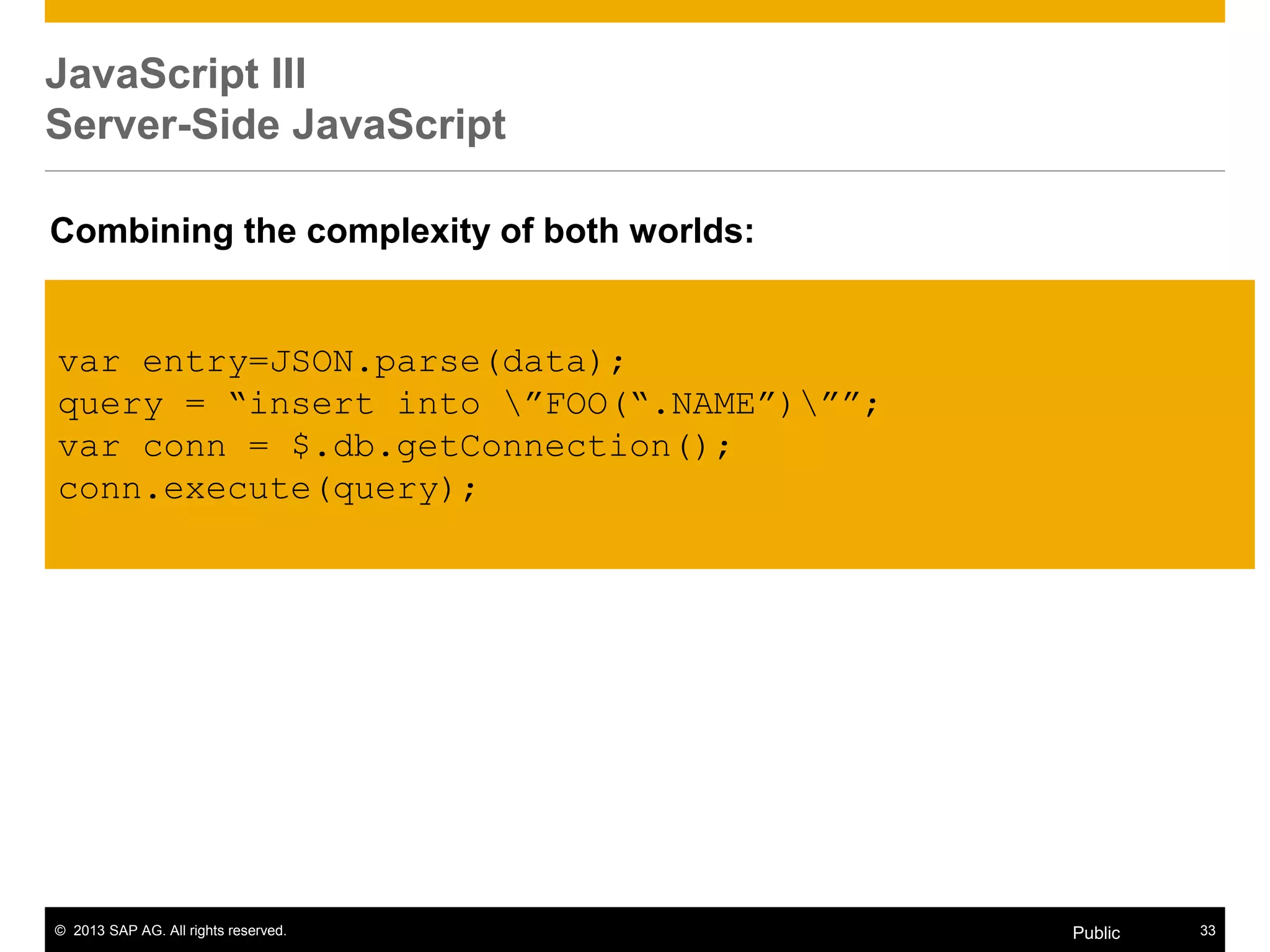 © 2013 SAP AG. All rights reserved. 33Public
JavaScript III
Server-Side JavaScript
var entry=JSON.parse(data);
query = “insert into ”FOO(“.NAME”)””;
var conn = $.db.getConnection();
conn.execute(query);
Combining the complexity of both worlds:
 