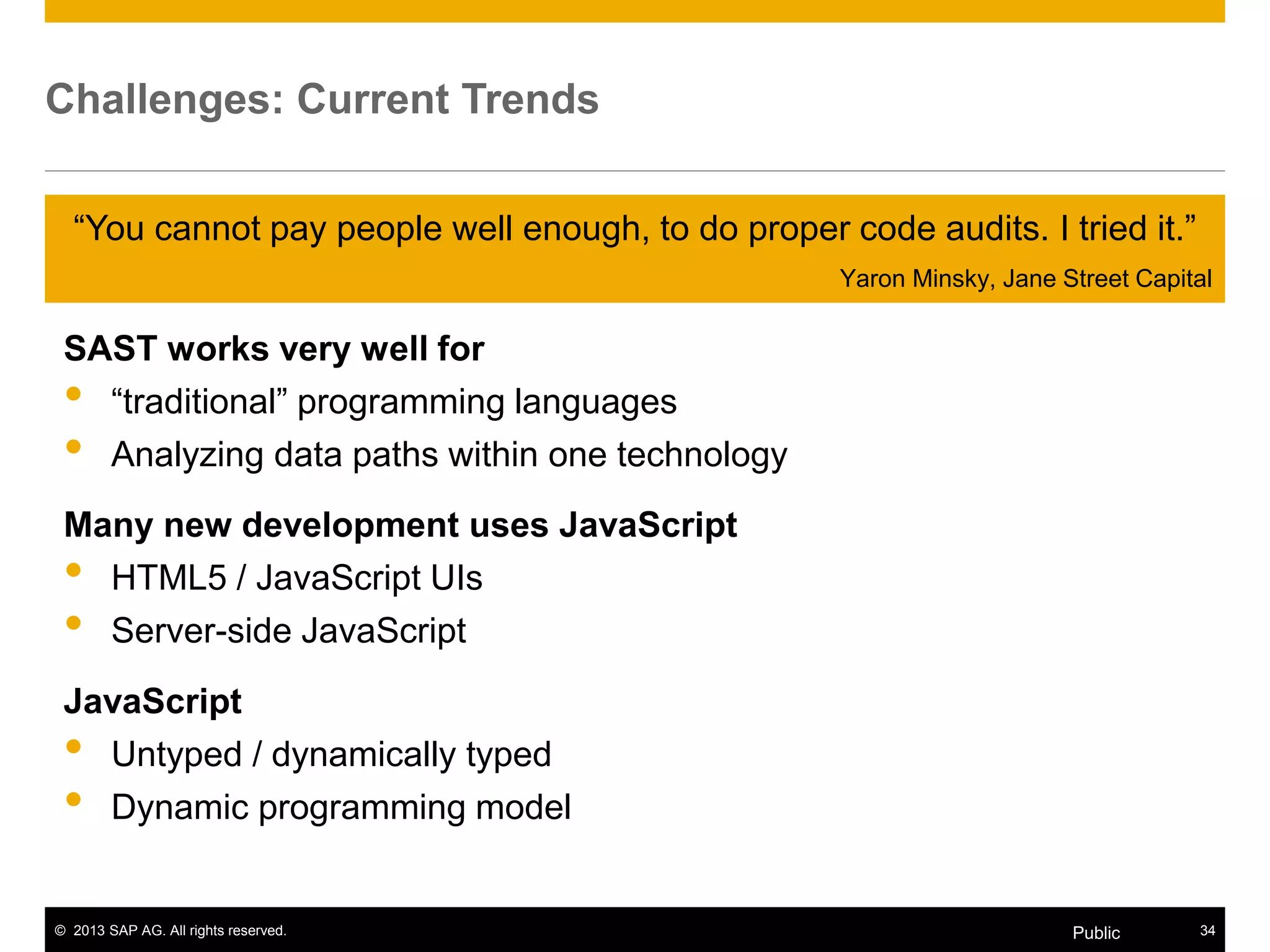 © 2013 SAP AG. All rights reserved. 34Public
Challenges: Current Trends
SAST works very well for
• “traditional” programming languages
• Analyzing data paths within one technology
Many new development uses JavaScript
• HTML5 / JavaScript UIs
• Server-side JavaScript
JavaScript
• Untyped / dynamically typed
• Dynamic programming model
“You cannot pay people well enough, to do proper code audits. I tried it.”
Yaron Minsky, Jane Street Capital
 