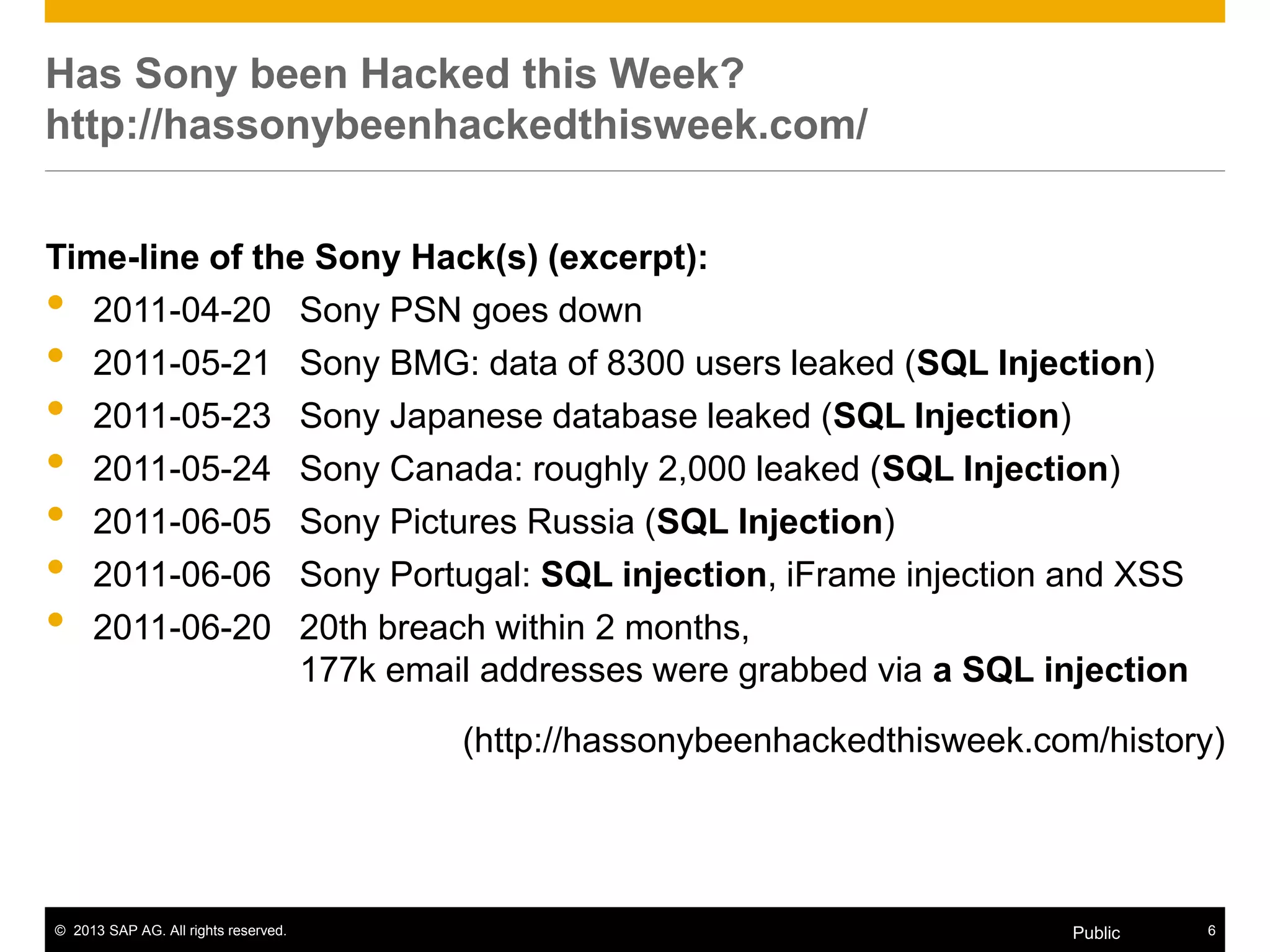 © 2013 SAP AG. All rights reserved. 6Public
Time-line of the Sony Hack(s) (excerpt):
• 2011-04-20 Sony PSN goes down
• 2011-05-21 Sony BMG: data of 8300 users leaked (SQL Injection)
• 2011-05-23 Sony Japanese database leaked (SQL Injection)
• 2011-05-24 Sony Canada: roughly 2,000 leaked (SQL Injection)
• 2011-06-05 Sony Pictures Russia (SQL Injection)
• 2011-06-06 Sony Portugal: SQL injection, iFrame injection and XSS
• 2011-06-20 20th breach within 2 months,
177k email addresses were grabbed via a SQL injection
(http://hassonybeenhackedthisweek.com/history)
Has Sony been Hacked this Week?
http://hassonybeenhackedthisweek.com/
 