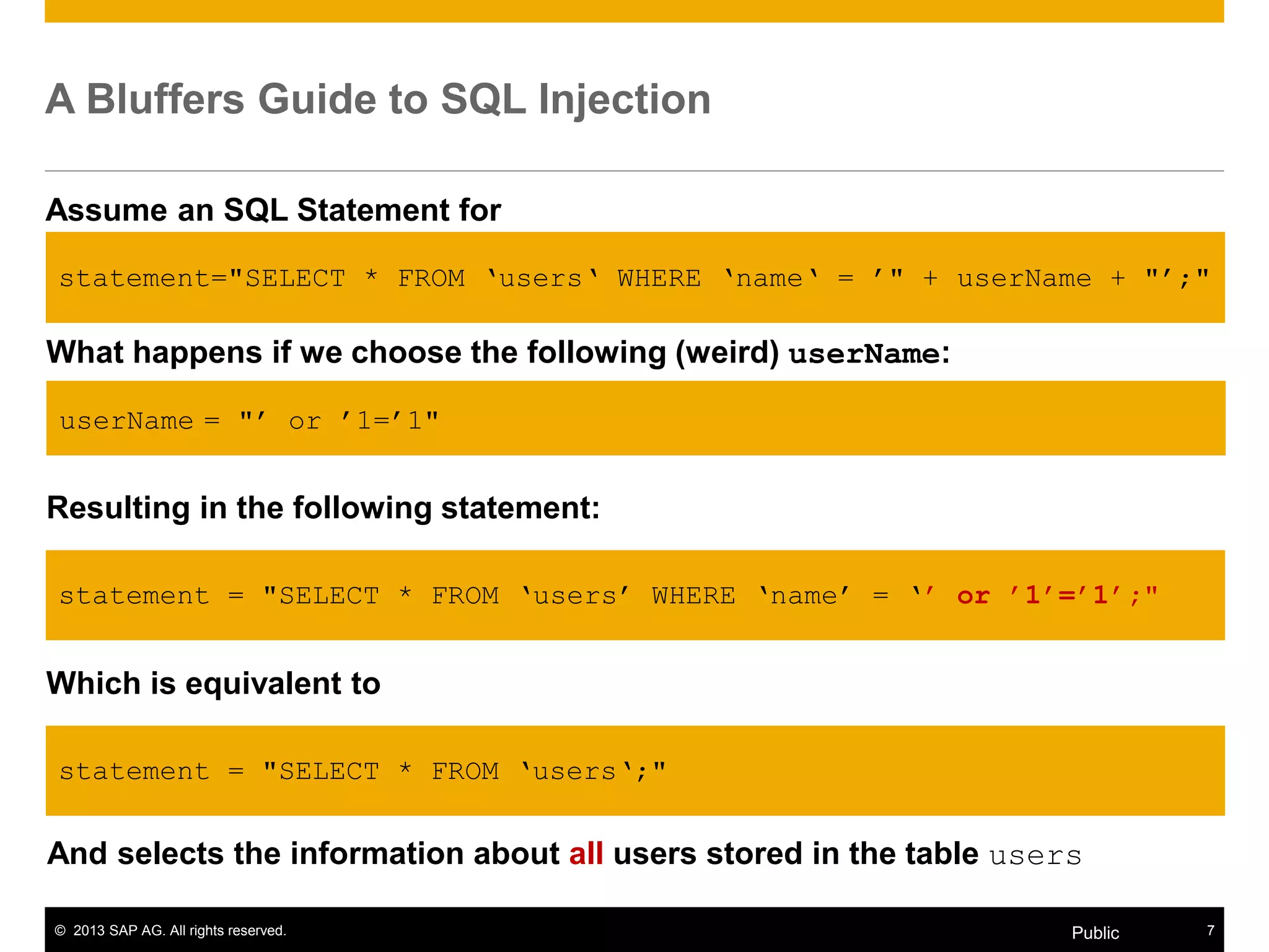 © 2013 SAP AG. All rights reserved. 7Public
A Bluffers Guide to SQL Injection
Assume an SQL Statement for
Selecting all users with user name userName from the table users.
What happens if we choose the following (weird) userName:
userName = "‟ or ‟1=‟1"
Resulting in the following statement:
statement = "SELECT * FROM „users‟ WHERE „name‟ = „’ or ’1’=’1’;"
Which is equivalent to
statement = "SELECT * FROM „users„;"
statement="SELECT * FROM „users„ WHERE „name„ = ‟" + userName + "‟;"
And selects the information about all users stored in the table users
 