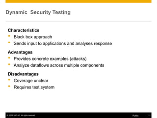 © 2013 SAP AG. All rights reserved. 11Public
Dynamic Security Testing
Characteristics
• Black box approach
• Sends input to applications and analyses response
Advantages
• Provides concrete examples (attacks)
• Analyze dataflows across multiple components
Disadvantages
• Coverage unclear
• Requires test system
 