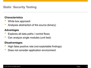 © 2013 SAP AG. All rights reserved. 12Public
Static Security Testing
Characteristics
• White box approach
• Analyses abstraction of the source (binary)
Advantages
• Explores all data paths / control flows
• Can analyze single modules (unit test)
Disadvantages
• High false positive rate (not exploitable findings)
• Does not consider application environment
 