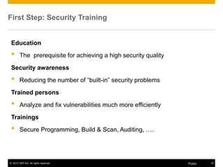© 2013 SAP AG. All rights reserved. 15Public
Education
• The prerequisite for achieving a high security quality
Security awareness
• Reducing the number of “built-in” security problems
Trained persons
• Analyze and fix vulnerabilities much more efficiently
Trainings
• Secure Programming, Build & Scan, Auditing, ….
First Step: Security Training
 