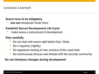 © 2013 SAP AG. All rights reserved. 27Public
Lessons Learned
Scans have to be obligatory
• but not introduced „brute force‟
Establish Secure Development Life Cycle
• make scans a natural part of development
Plan carefully
• Do not start with scans right before Dev. Close
• Do it regularly (nightly)
• Do regression testing of new versions of the used tools
• Do continuously discuss new threats with the security community
Do not introduce changes during development
 