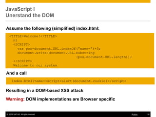 © 2013 SAP AG. All rights reserved. 30Public
JavaScript I
Unerstand the DOM
Resulting in a DOM-based XSS attack
Warning: DOM implementations are Browser specific
<TITLE>Welcome!</TITLE>
Hi
<SCRIPT>
var pos=document.URL.indexOf("name=")+5;
document.write(document.URL.substring
(pos,document.URL.length));
</SCRIPT>
Welcome to our system
Assume the following (simplified) index.html:
And a call
index.html?name=<script>alert(document.cookie)</script>
 