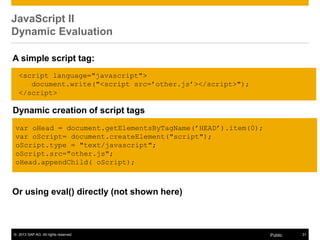 © 2013 SAP AG. All rights reserved. 31Public
JavaScript II
Dynamic Evaluation
Or using eval() directly (not shown here)
<script language="javascript">
document.write("<script src=‟other.js‟></script>");
</script>
A simple script tag:
Dynamic creation of script tags
var oHead = document.getElementsByTagName(‟HEAD‟).item(0);
var oScript= document.createElement("script");
oScript.type = "text/javascript";
oScript.src="other.js";
oHead.appendChild( oScript);
 