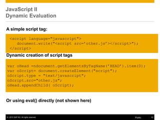 © 2013 SAP AG. All rights reserved. 32Public
JavaScript II
Dynamic Evaluation
Or using eval() directly (not shown here)
<script language="javascript">
document.write("<script src=‟other.js‟></script>");
</script>
A simple script tag:
Dynamic creation of script tags
var oHead =ndocument.getElementsByTagName(‟HEAD‟).item(0);
var oScript= document.createElement("script");
oScript.type = "text/javascript";
oScript.src="other.js";
oHead.appendChild( oScript);
 