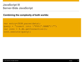 © 2013 SAP AG. All rights reserved. 33Public
JavaScript III
Server-Side JavaScript
var entry=JSON.parse(data);
query = “insert into ”FOO(“.NAME”)””;
var conn = $.db.getConnection();
conn.execute(query);
Combining the complexity of both worlds:
 