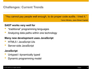 © 2013 SAP AG. All rights reserved. 34Public
Challenges: Current Trends
SAST works very well for
• “traditional” programming languages
• Analyzing data paths within one technology
Many new development uses JavaScript
• HTML5 / JavaScript UIs
• Server-side JavaScript
JavaScript
• Untyped / dynamically typed
• Dynamic programming model
“You cannot pay people well enough, to do proper code audits. I tried it.”
Yaron Minsky, Jane Street Capital
 