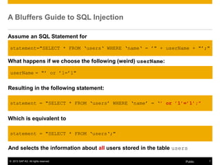 © 2013 SAP AG. All rights reserved. 7Public
A Bluffers Guide to SQL Injection
Assume an SQL Statement for
Selecting all users with user name userName from the table users.
What happens if we choose the following (weird) userName:
userName = "‟ or ‟1=‟1"
Resulting in the following statement:
statement = "SELECT * FROM „users‟ WHERE „name‟ = „’ or ’1’=’1’;"
Which is equivalent to
statement = "SELECT * FROM „users„;"
statement="SELECT * FROM „users„ WHERE „name„ = ‟" + userName + "‟;"
And selects the information about all users stored in the table users
 