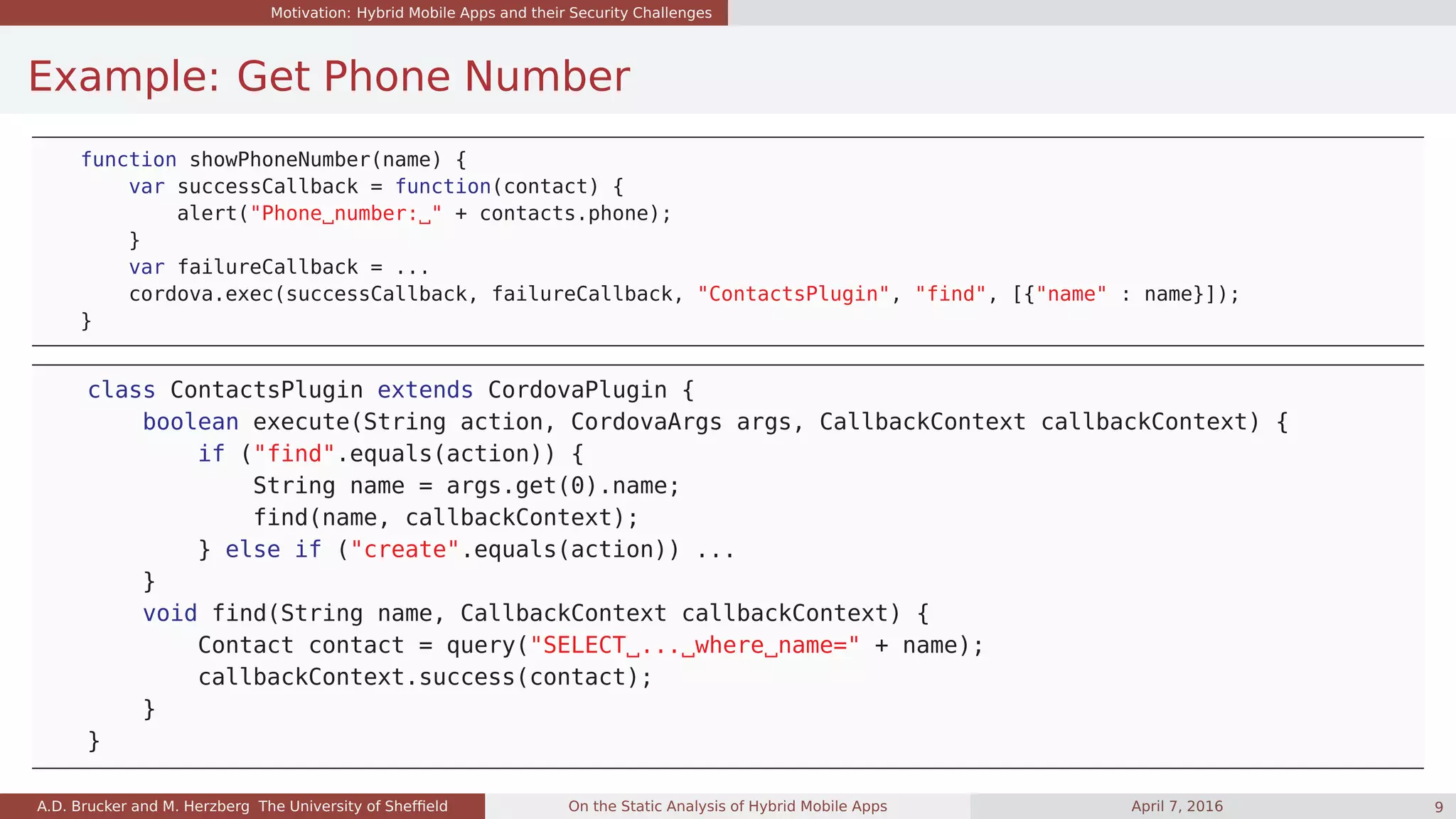 Motivation: Hybrid Mobile Apps and their Security Challenges
Example: Get Phone Number
function showPhoneNumber(name) {
var successCallback = function(contact) {
alert("Phone number: " + contacts.phone);
}
var failureCallback = ...
cordova.exec(successCallback, failureCallback, "ContactsPlugin", "find", [{"name" : name}]);
}
class ContactsPlugin extends CordovaPlugin {
boolean execute(String action, CordovaArgs args, CallbackContext callbackContext) {
if ("find".equals(action)) {
String name = args.get(0).name;
find(name, callbackContext);
} else if ("create".equals(action)) ...
}
void find(String name, CallbackContext callbackContext) {
Contact contact = query("SELECT ... where name=" + name);
callbackContext.success(contact);
}
}
A.D. Brucker and M. Herzberg The University of Shefﬁeld On the Static Analysis of Hybrid Mobile Apps April 7, 2016 9
 