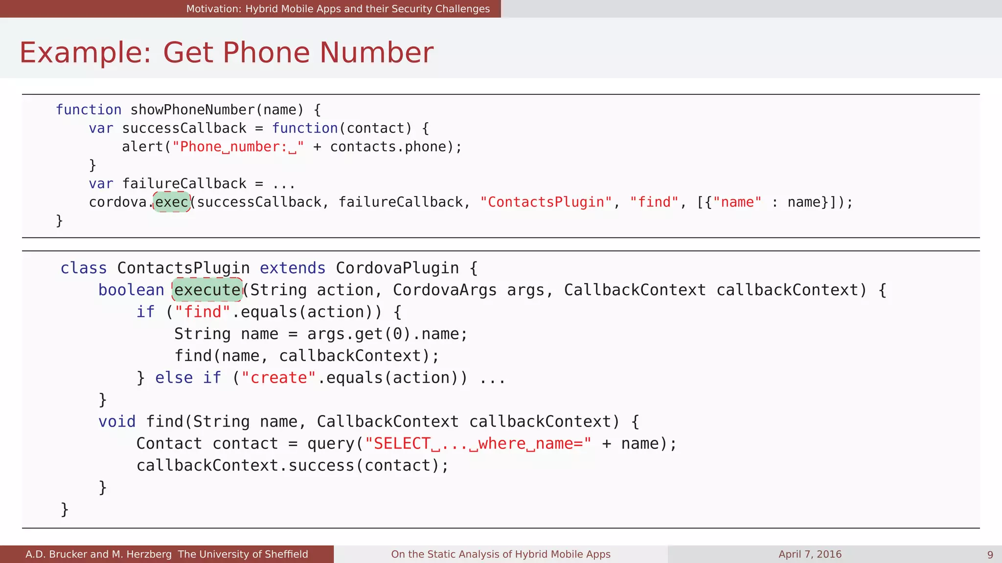 Motivation: Hybrid Mobile Apps and their Security Challenges
Example: Get Phone Number
function showPhoneNumber(name) {
var successCallback = function(contact) {
alert("Phone number: " + contacts.phone);
}
var failureCallback = ...
cordova.exec(successCallback, failureCallback, "ContactsPlugin", "find", [{"name" : name}]);
}
class ContactsPlugin extends CordovaPlugin {
boolean execute(String action, CordovaArgs args, CallbackContext callbackContext) {
if ("find".equals(action)) {
String name = args.get(0).name;
find(name, callbackContext);
} else if ("create".equals(action)) ...
}
void find(String name, CallbackContext callbackContext) {
Contact contact = query("SELECT ... where name=" + name);
callbackContext.success(contact);
}
}
A.D. Brucker and M. Herzberg The University of Shefﬁeld On the Static Analysis of Hybrid Mobile Apps April 7, 2016 9
 