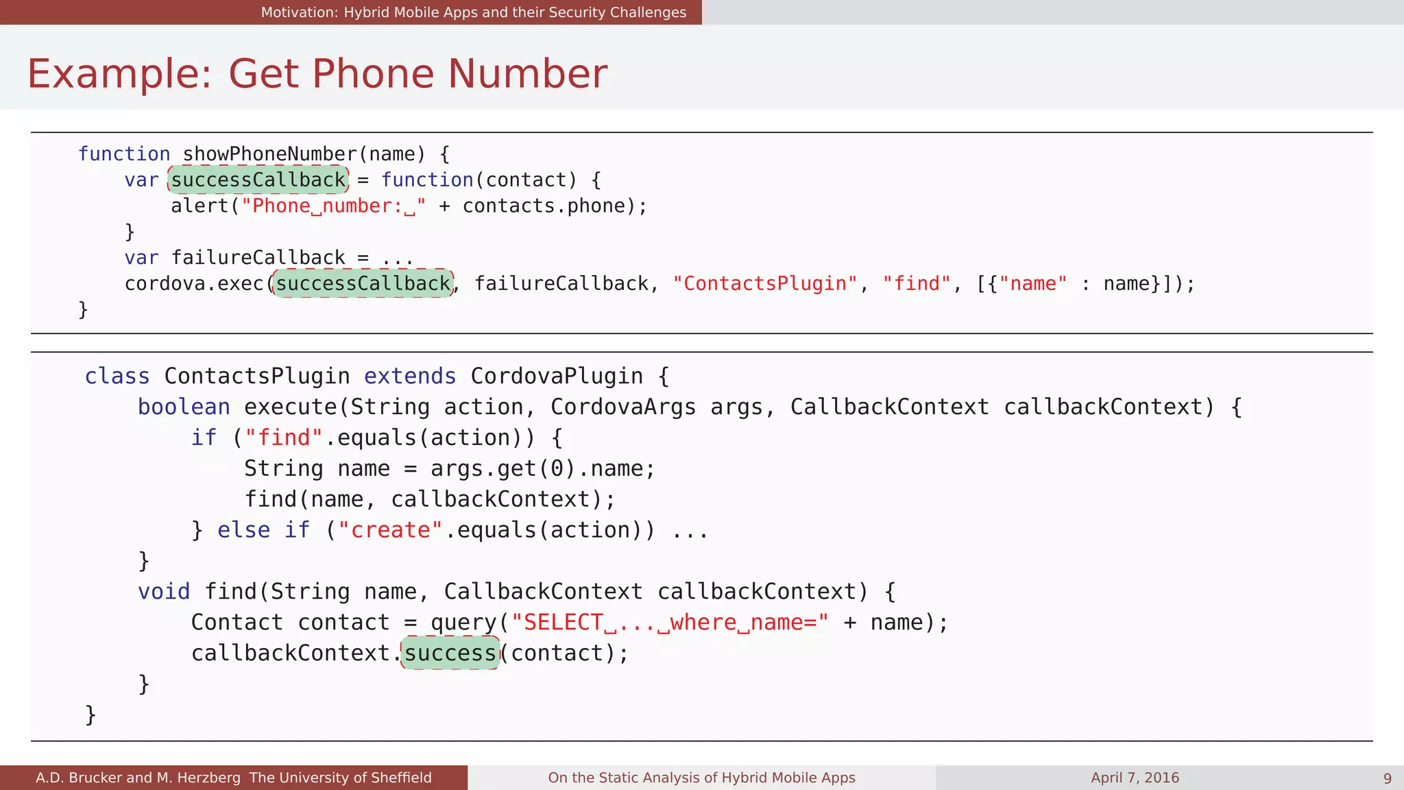 Motivation: Hybrid Mobile Apps and their Security Challenges
Example: Get Phone Number
function showPhoneNumber(name) {
var successCallback = function(contact) {
alert("Phone number: " + contacts.phone);
}
var failureCallback = ...
cordova.exec(successCallback, failureCallback, "ContactsPlugin", "find", [{"name" : name}]);
}
class ContactsPlugin extends CordovaPlugin {
boolean execute(String action, CordovaArgs args, CallbackContext callbackContext) {
if ("find".equals(action)) {
String name = args.get(0).name;
find(name, callbackContext);
} else if ("create".equals(action)) ...
}
void find(String name, CallbackContext callbackContext) {
Contact contact = query("SELECT ... where name=" + name);
callbackContext.success(contact);
}
}
A.D. Brucker and M. Herzberg The University of Shefﬁeld On the Static Analysis of Hybrid Mobile Apps April 7, 2016 9
 