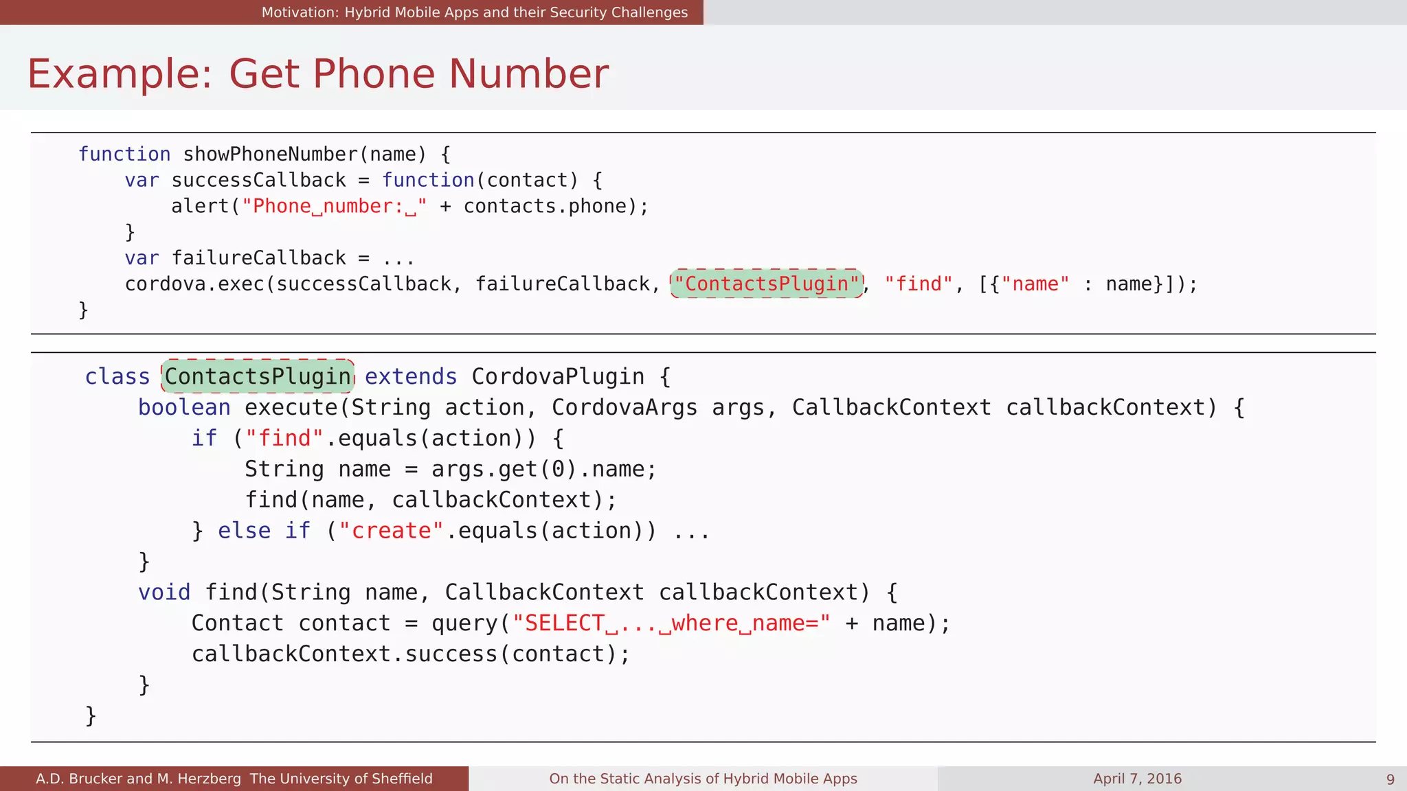 Motivation: Hybrid Mobile Apps and their Security Challenges
Example: Get Phone Number
function showPhoneNumber(name) {
var successCallback = function(contact) {
alert("Phone number: " + contacts.phone);
}
var failureCallback = ...
cordova.exec(successCallback, failureCallback, "ContactsPlugin", "find", [{"name" : name}]);
}
class ContactsPlugin extends CordovaPlugin {
boolean execute(String action, CordovaArgs args, CallbackContext callbackContext) {
if ("find".equals(action)) {
String name = args.get(0).name;
find(name, callbackContext);
} else if ("create".equals(action)) ...
}
void find(String name, CallbackContext callbackContext) {
Contact contact = query("SELECT ... where name=" + name);
callbackContext.success(contact);
}
}
A.D. Brucker and M. Herzberg The University of Shefﬁeld On the Static Analysis of Hybrid Mobile Apps April 7, 2016 9
 