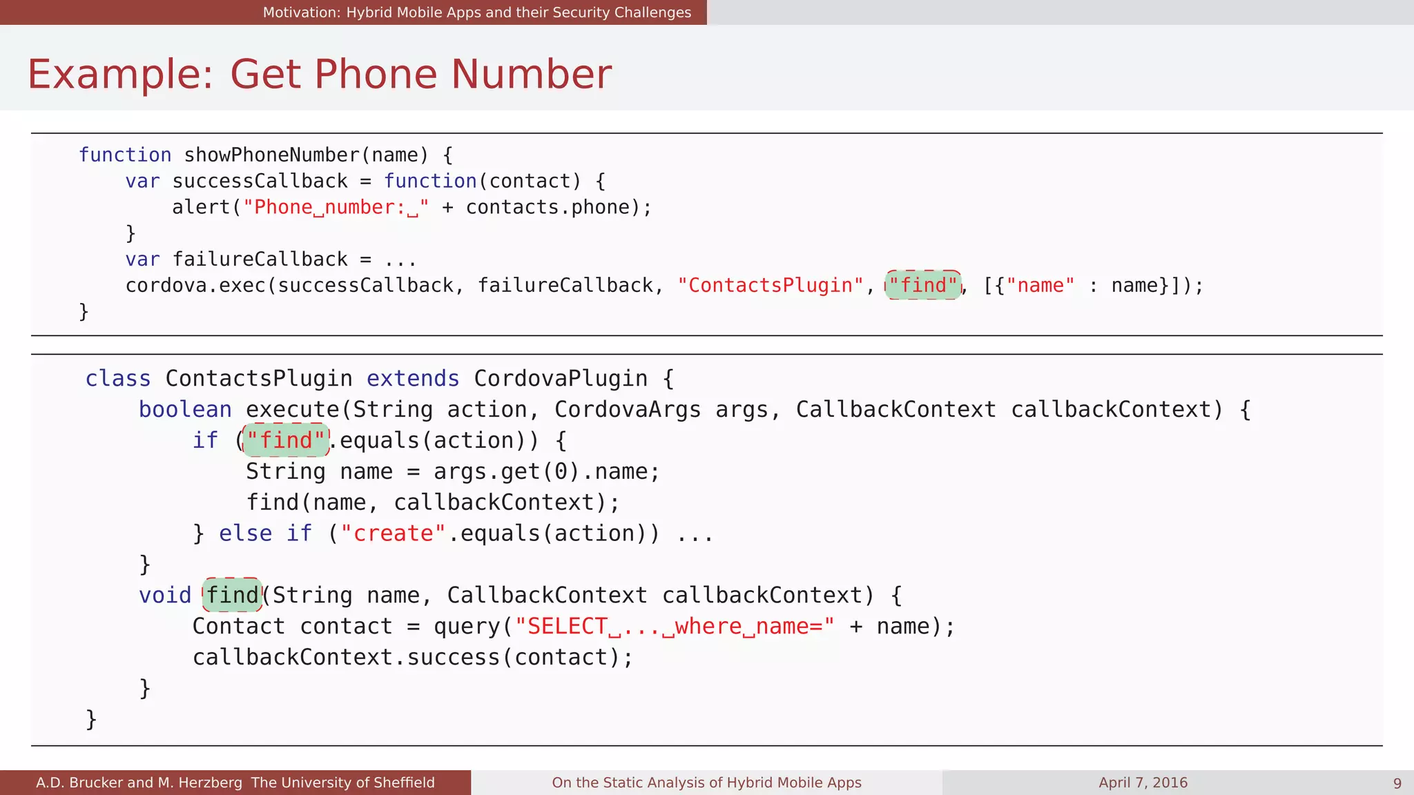Motivation: Hybrid Mobile Apps and their Security Challenges
Example: Get Phone Number
function showPhoneNumber(name) {
var successCallback = function(contact) {
alert("Phone number: " + contacts.phone);
}
var failureCallback = ...
cordova.exec(successCallback, failureCallback, "ContactsPlugin", "find", [{"name" : name}]);
}
class ContactsPlugin extends CordovaPlugin {
boolean execute(String action, CordovaArgs args, CallbackContext callbackContext) {
if ("find".equals(action)) {
String name = args.get(0).name;
find(name, callbackContext);
} else if ("create".equals(action)) ...
}
void find(String name, CallbackContext callbackContext) {
Contact contact = query("SELECT ... where name=" + name);
callbackContext.success(contact);
}
}
A.D. Brucker and M. Herzberg The University of Shefﬁeld On the Static Analysis of Hybrid Mobile Apps April 7, 2016 9
 